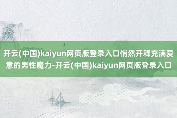 开云(中国)kaiyun网页版登录入口悄然开释充满爱意的男性魔力-开云(中国)kaiyun网页版登录入口
