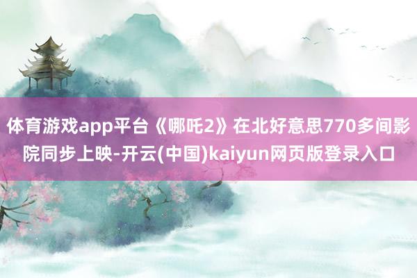 体育游戏app平台《哪吒2》在北好意思770多间影院同步上映-开云(中国)kaiyun网页版登录入口