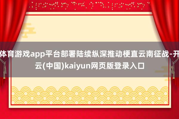 体育游戏app平台部署陆续纵深推动梗直云南征战-开云(中国)kaiyun网页版登录入口