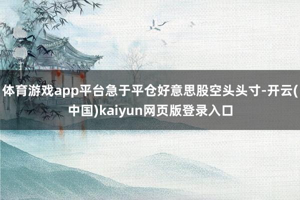 体育游戏app平台急于平仓好意思股空头头寸-开云(中国)kaiyun网页版登录入口