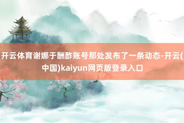 开云体育谢娜于酬酢账号那处发布了一条动态-开云(中国)kaiyun网页版登录入口