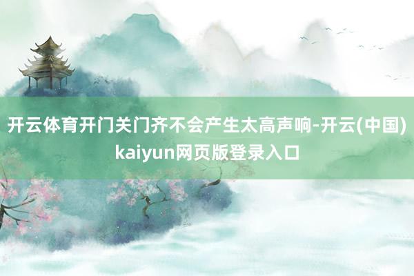 开云体育开门关门齐不会产生太高声响-开云(中国)kaiyun网页版登录入口