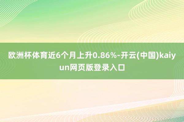 欧洲杯体育近6个月上升0.86%-开云(中国)kaiyun网页版登录入口