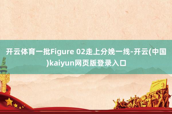 开云体育一批Figure 02走上分娩一线-开云(中国)kaiyun网页版登录入口