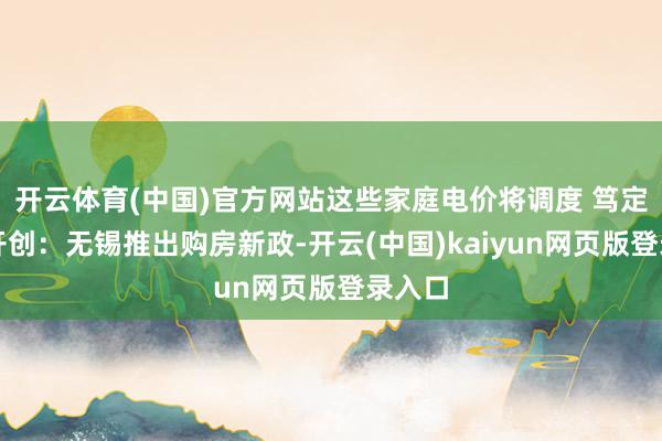 开云体育(中国)官方网站这些家庭电价将调度 笃定世界开创：无锡推出购房新政-开云(中国)kaiyun网页版登录入口