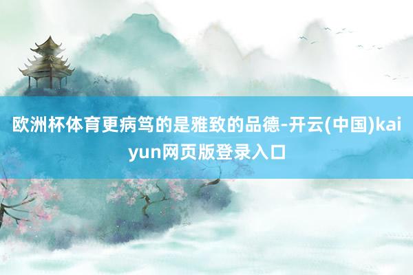 欧洲杯体育更病笃的是雅致的品德-开云(中国)kaiyun网页版登录入口