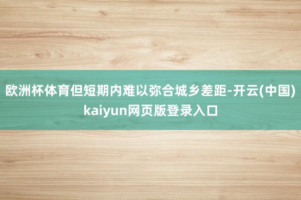 欧洲杯体育但短期内难以弥合城乡差距-开云(中国)kaiyun网页版登录入口