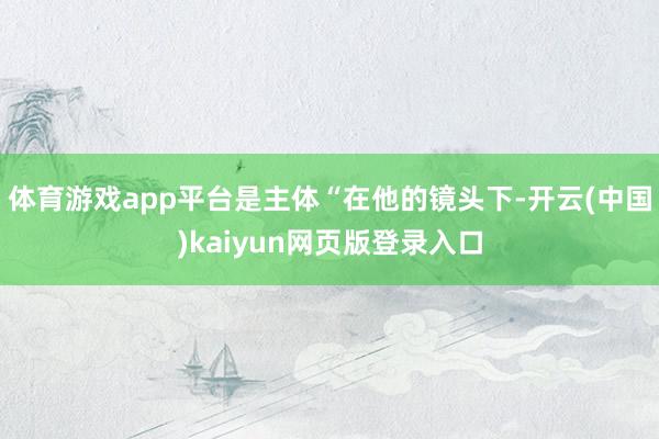 体育游戏app平台是主体“在他的镜头下-开云(中国)kaiyun网页版登录入口