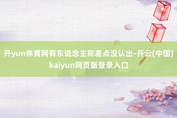 开yun体育网有东说念主称差点没认出-开云(中国)kaiyun网页版登录入口