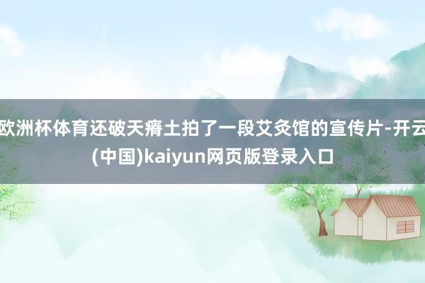 欧洲杯体育还破天瘠土拍了一段艾灸馆的宣传片-开云(中国)kaiyun网页版登录入口