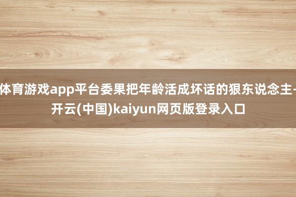 体育游戏app平台委果把年龄活成坏话的狠东说念主-开云(中国)kaiyun网页版登录入口