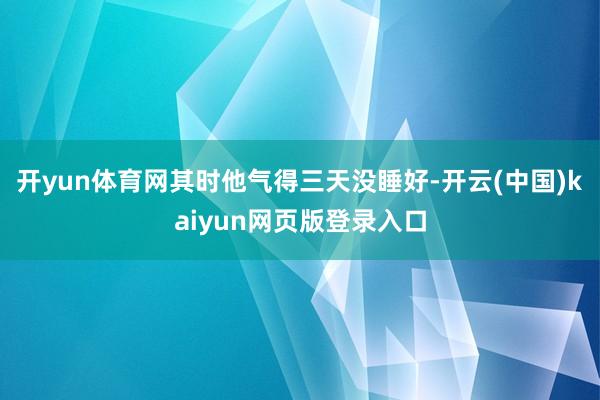 开yun体育网其时他气得三天没睡好-开云(中国)kaiyun网页版登录入口