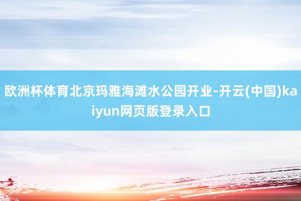 欧洲杯体育北京玛雅海滩水公园开业-开云(中国)kaiyun网页版登录入口