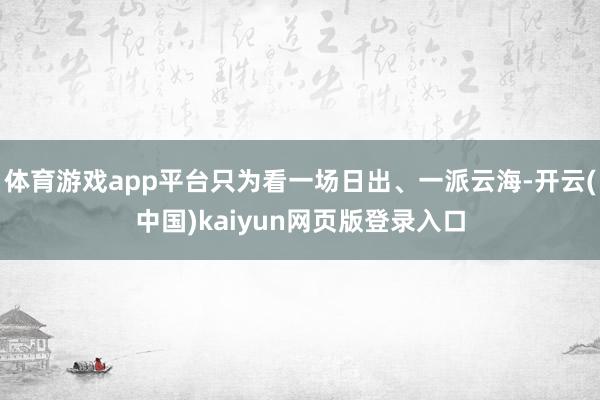 体育游戏app平台只为看一场日出、一派云海-开云(中国)kaiyun网页版登录入口