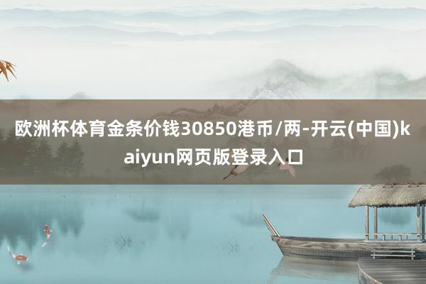 欧洲杯体育金条价钱30850港币/两-开云(中国)kaiyun网页版登录入口