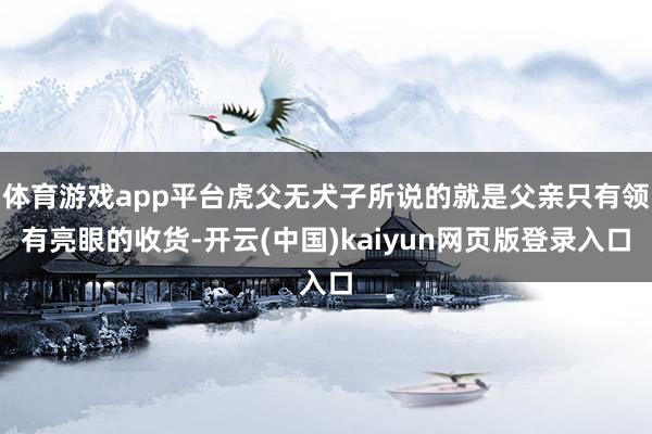 体育游戏app平台虎父无犬子所说的就是父亲只有领有亮眼的收货-开云(中国)kaiyun网页版登录入口