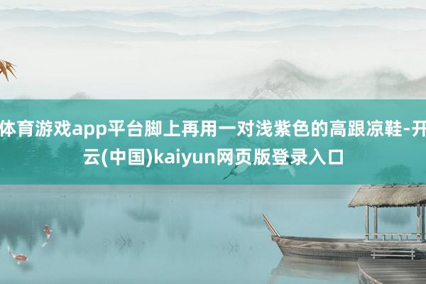 体育游戏app平台脚上再用一对浅紫色的高跟凉鞋-开云(中国)kaiyun网页版登录入口