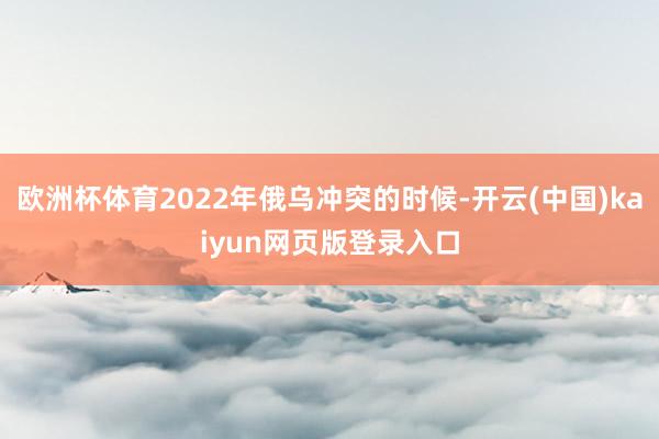 欧洲杯体育2022年俄乌冲突的时候-开云(中国)kaiyun网页版登录入口