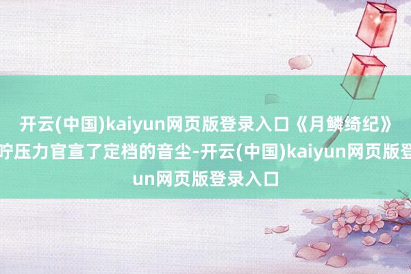 开云(中国)kaiyun网页版登录入口《月鳞绮纪》剧方叮咛压力官宣了定档的音尘-开云(中国)kaiyun网页版登录入口