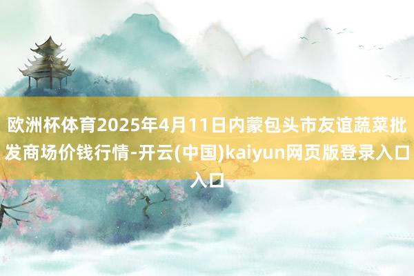 欧洲杯体育2025年4月11日内蒙包头市友谊蔬菜批发商场价钱行情-开云(中国)kaiyun网页版登录入口