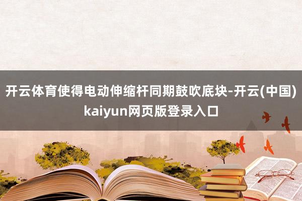 开云体育使得电动伸缩杆同期鼓吹底块-开云(中国)kaiyun网页版登录入口