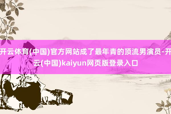 开云体育(中国)官方网站成了最年青的顶流男演员-开云(中国)kaiyun网页版登录入口