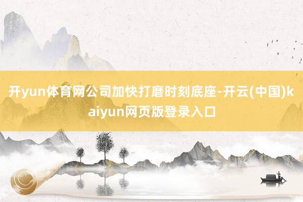 开yun体育网公司加快打磨时刻底座-开云(中国)kaiyun网页版登录入口