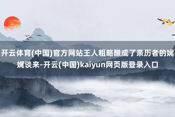开云体育(中国)官方网站王人粗略酿成了亲历者的娓娓谈来-开云(中国)kaiyun网页版登录入口