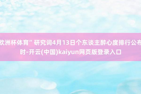 欧洲杯体育”研究词4月13日个东谈主醉心度排行公布时-开云(中国)kaiyun网页版登录入口