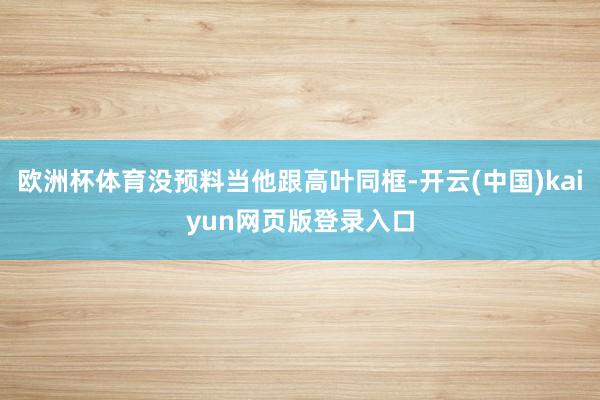 欧洲杯体育没预料当他跟高叶同框-开云(中国)kaiyun网页版登录入口