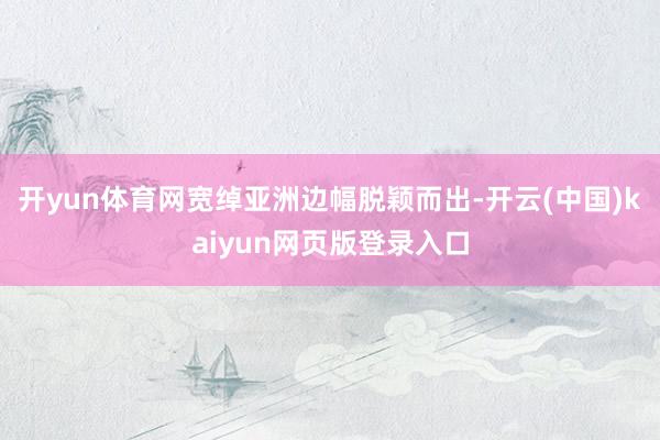 开yun体育网宽绰亚洲边幅脱颖而出-开云(中国)kaiyun网页版登录入口