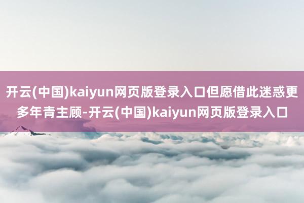 开云(中国)kaiyun网页版登录入口但愿借此迷惑更多年青主顾-开云(中国)kaiyun网页版登录入口