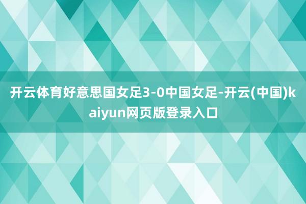 开云体育好意思国女足3-0中国女足-开云(中国)kaiyun网页版登录入口