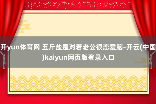 开yun体育网 五斤盐是对着老公很恋爱脑-开云(中国)kaiyun网页版登录入口