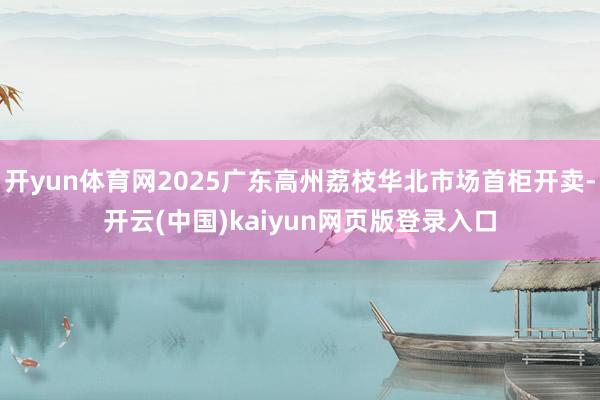 开yun体育网2025广东高州荔枝华北市场首柜开卖-开云(中国)kaiyun网页版登录入口