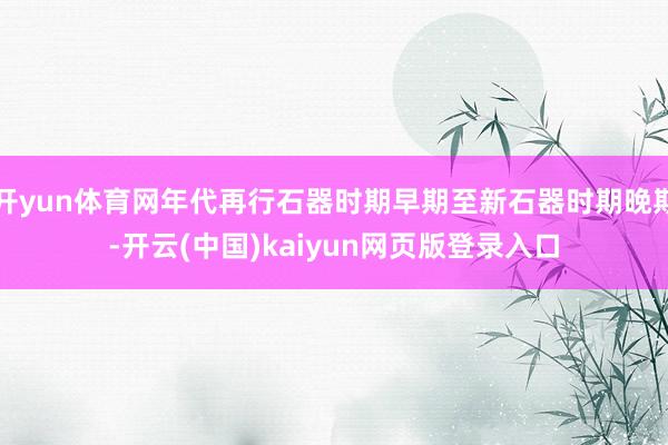 开yun体育网年代再行石器时期早期至新石器时期晚期-开云(中国)kaiyun网页版登录入口