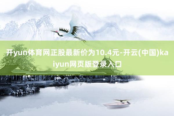 开yun体育网正股最新价为10.4元-开云(中国)kaiyun网页版登录入口