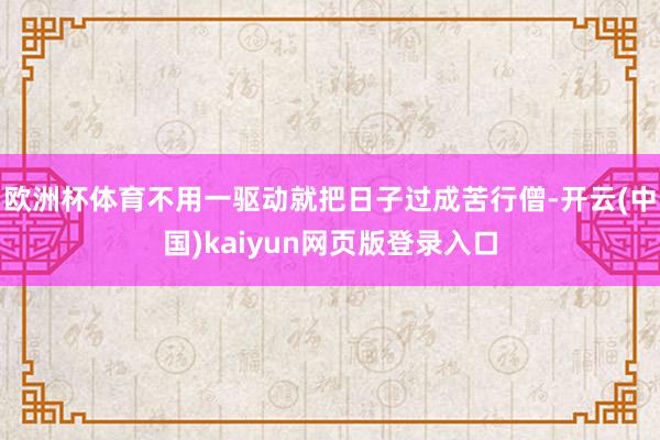 欧洲杯体育不用一驱动就把日子过成苦行僧-开云(中国)kaiyun网页版登录入口