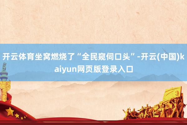 开云体育坐窝燃烧了“全民窥伺口头”-开云(中国)kaiyun网页版登录入口