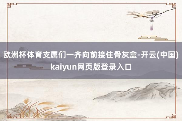 欧洲杯体育支属们一齐向前接住骨灰盒-开云(中国)kaiyun网页版登录入口
