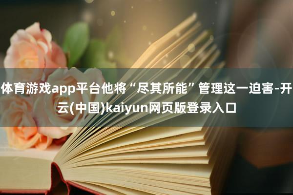 体育游戏app平台他将“尽其所能”管理这一迫害-开云(中国)kaiyun网页版登录入口