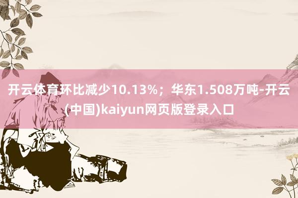 开云体育环比减少10.13%；华东1.508万吨-开云(中国)kaiyun网页版登录入口