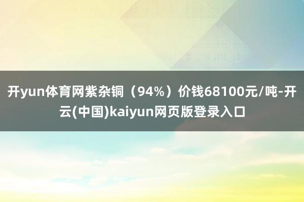 开yun体育网紫杂铜(94%)价钱68100元/吨-开云(中国)kaiyun网页版登录入口