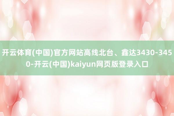 开云体育(中国)官方网站高线北台、鑫达3430-3450-开云(中国)kaiyun网页版登录入口