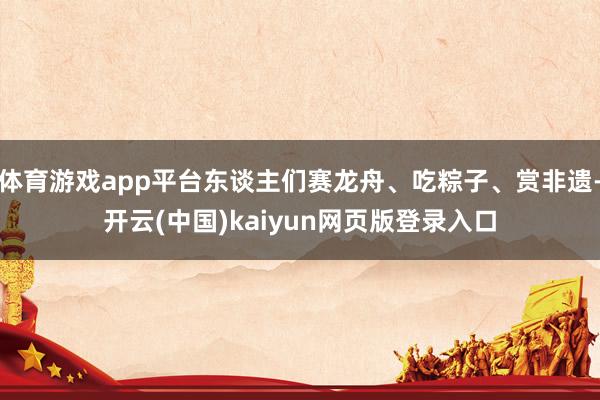 体育游戏app平台东谈主们赛龙舟、吃粽子、赏非遗-开云(中国)kaiyun网页版登录入口