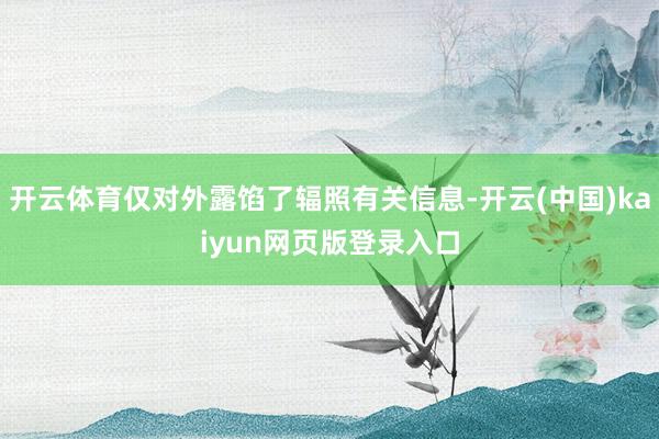 开云体育仅对外露馅了辐照有关信息-开云(中国)kaiyun网页版登录入口