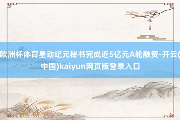 欧洲杯体育星动纪元秘书完成近5亿元A轮融资-开云(中国)kaiyun网页版登录入口