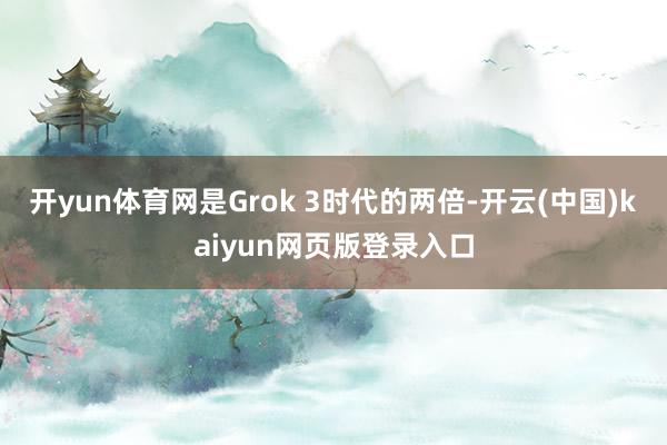 开yun体育网是Grok 3时代的两倍-开云(中国)kaiyun网页版登录入口
