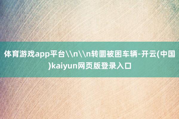 体育游戏app平台\n\n转圜被困车辆-开云(中国)kaiyun网页版登录入口