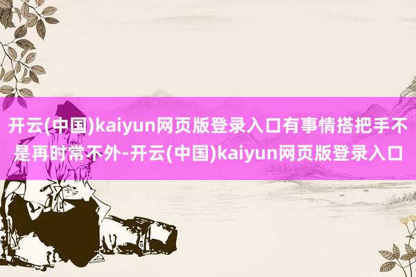 开云(中国)kaiyun网页版登录入口有事情搭把手不是再时常不外-开云(中国)kaiyun网页版登录入口